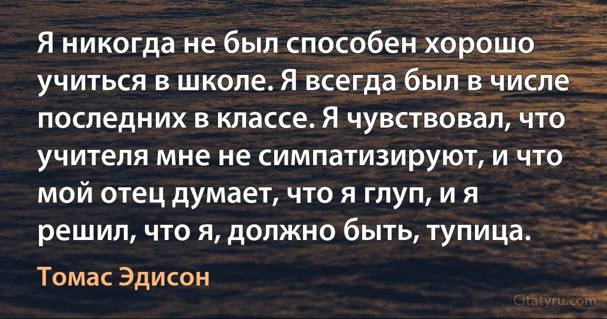 Я никогда не был способен хорошо учиться в школе. Я всегда был в числе последних в классе. Я чувствовал, что учителя мне не симпатизируют, и что мой отец думает, что я глуп, и я решил, что я, должно быть, тупица. (Томас Эдисон)