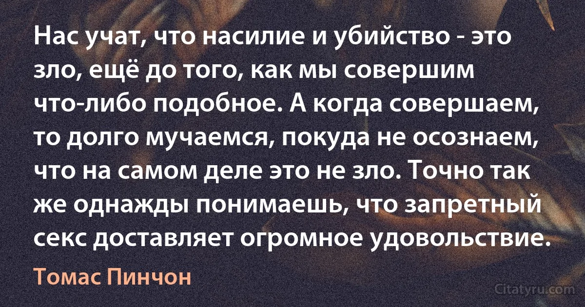 Нас учат, что насилие и убийство - это зло, ещё до того, как мы совершим что-либо подобное. А когда совершаем, то долго мучаемся, покуда не осознаем, что на самом деле это не зло. Точно так же однажды понимаешь, что запретный секс доставляет огромное удовольствие. (Томас Пинчон)