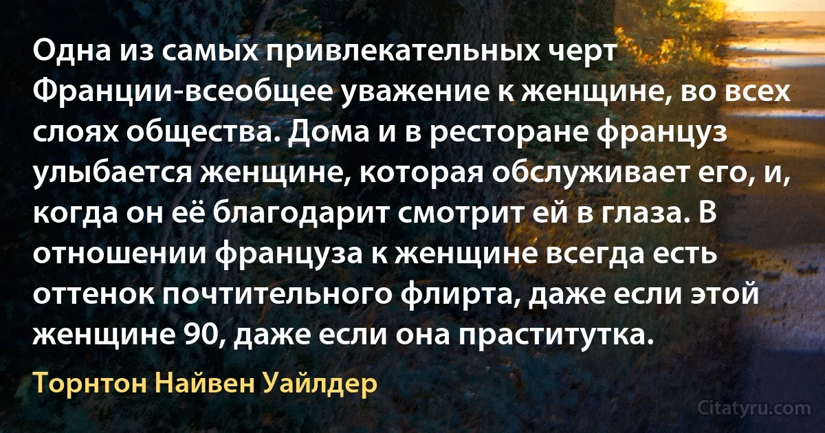 Одна из самых привлекательных черт Франции-всеобщее уважение к женщине, во всех слоях общества. Дома и в ресторане француз улыбается женщине, которая обслуживает его, и, когда он её благодарит смотрит ей в глаза. В отношении француза к женщине всегда есть оттенок почтительного флирта, даже если этой женщине 90, даже если она праститутка. (Торнтон Найвен Уайлдер)