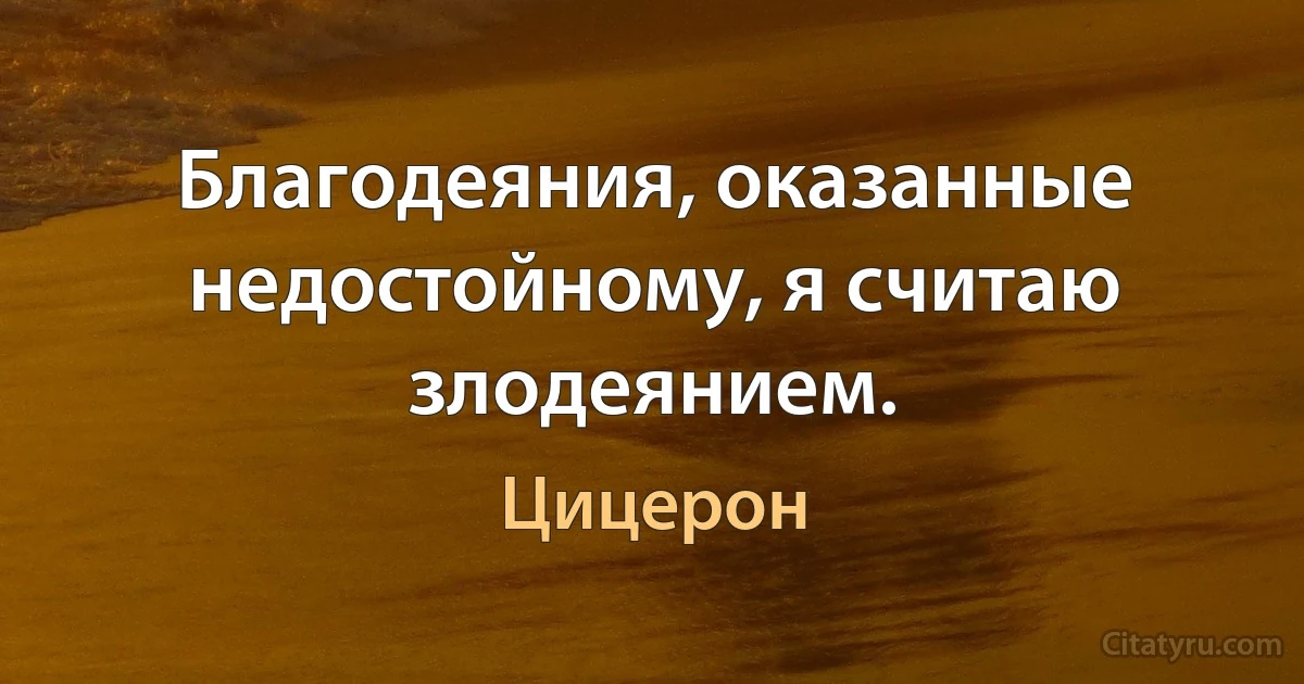 Благодеяния, оказанные недостойному, я считаю злодеянием. (Цицерон)