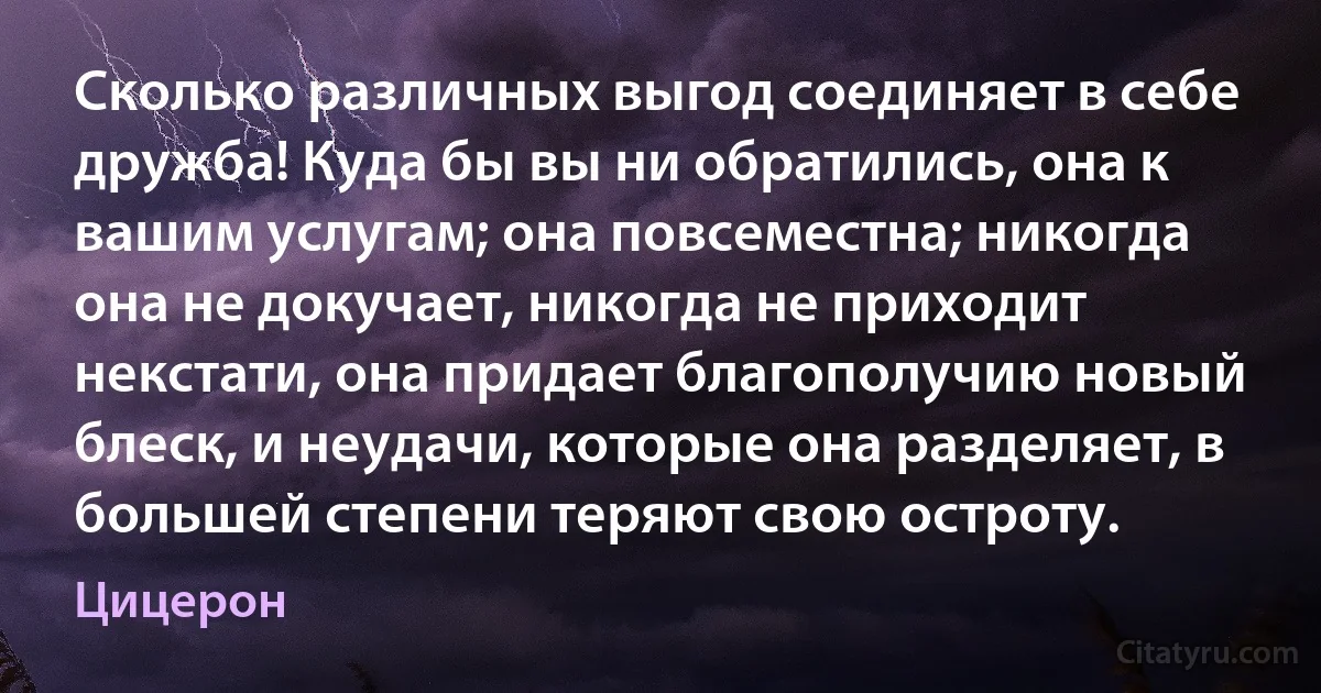 Сколько различных выгод соединяет в себе дружба! Куда бы вы ни обратились, она к вашим услугам; она повсеместна; никогда она не докучает, никогда не приходит некстати, она придает благополучию новый блеск, и неудачи, которые она разделяет, в большей степени теряют свою остроту. (Цицерон)