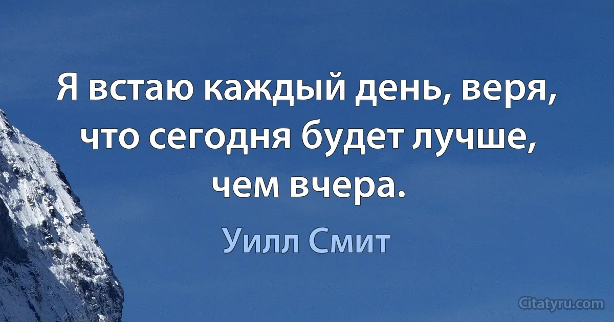 Я встаю каждый день, веря, что сегодня будет лучше, чем вчера. (Уилл Смит)