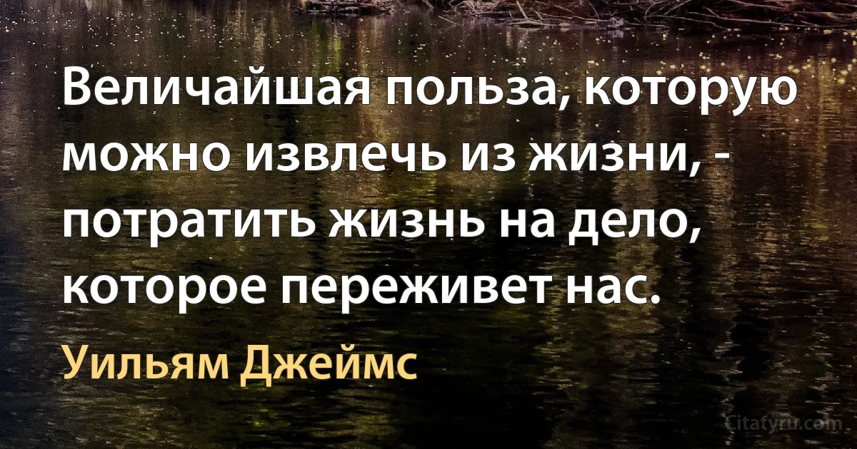 Величайшая польза, которую можно извлечь из жизни, - потратить жизнь на дело, которое переживет нас. (Уильям Джеймс)