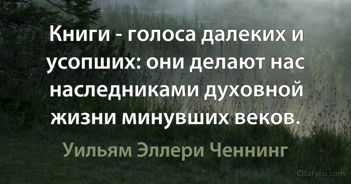 Книги - голоса далеких и усопших: они делают нас наследниками духовной жизни минувших веков. (Уильям Эллери Ченнинг)