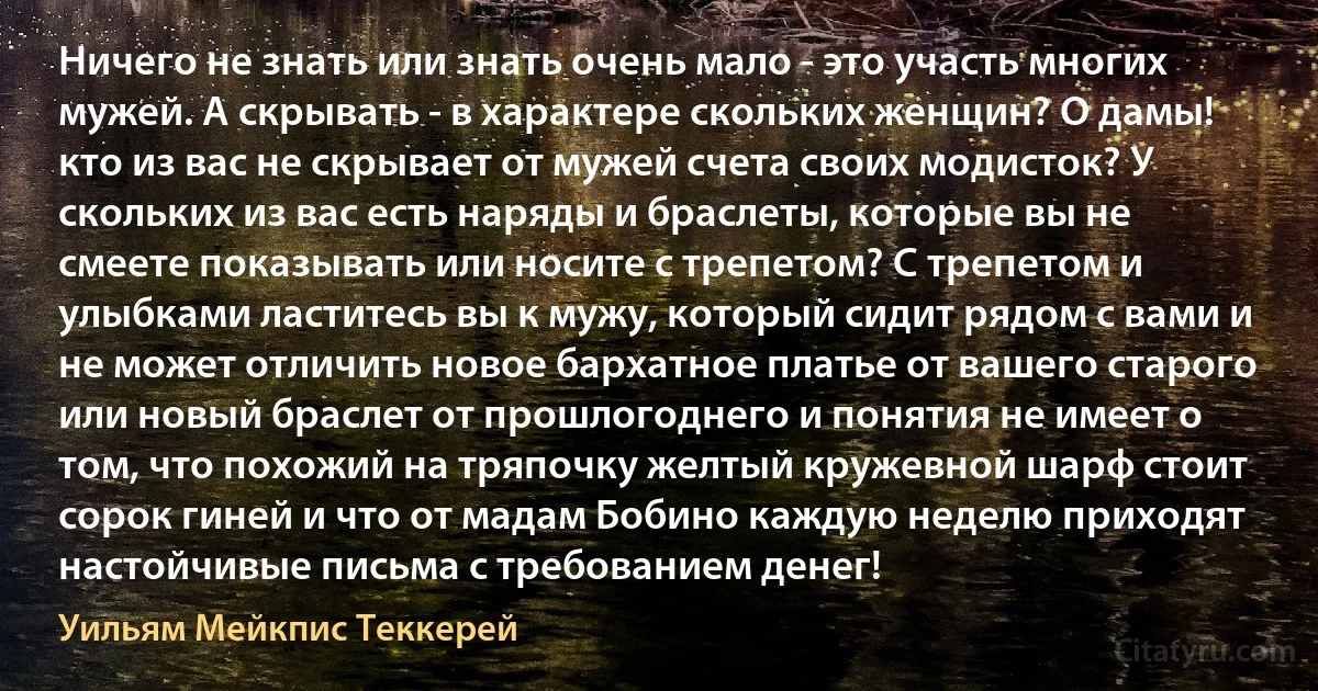 Ничего не знать или знать очень мало - это участь многих мужей. А скрывать - в характере скольких женщин? О дамы! кто из вас не скрывает от мужей счета своих модисток? У скольких из вас есть наряды и браслеты, которые вы не смеете показывать или носите с трепетом? С трепетом и улыбками ластитесь вы к мужу, который сидит рядом с вами и не может отличить новое бархатное платье от вашего старого или новый браслет от прошлогоднего и понятия не имеет о том, что похожий на тряпочку желтый кружевной шарф стоит сорок гиней и что от мадам Бобино каждую неделю приходят настойчивые письма с требованием денег! (Уильям Мейкпис Теккерей)