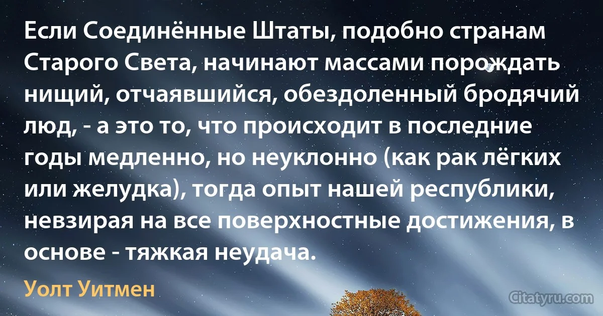 Если Соединённые Штаты, подобно странам Старого Света, начинают массами порождать нищий, отчаявшийся, обездоленный бродячий люд, - а это то, что происходит в последние годы медленно, но неуклонно (как рак лёгких или желудка), тогда опыт нашей республики, невзирая на все поверхностные достижения, в основе - тяжкая неудача. (Уолт Уитмен)