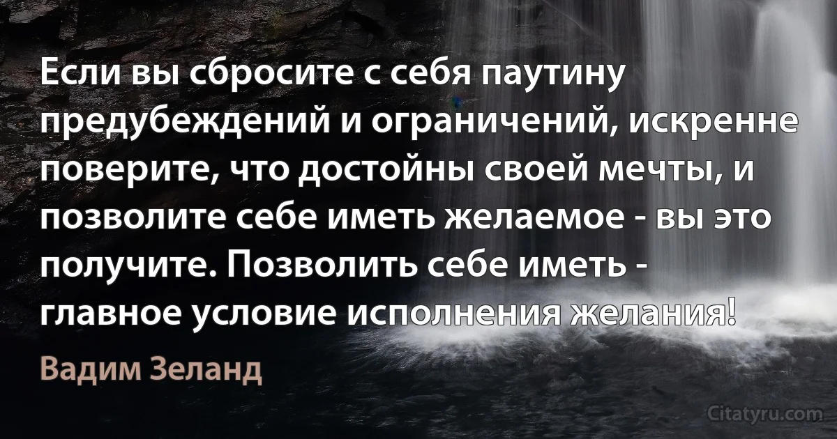 Если вы сбросите с себя паутину предубеждений и ограничений, искренне поверите, что достойны своей мечты, и позволите себе иметь желаемое - вы это получите. Позволить себе иметь - главное условие исполнения желания! (Вадим Зеланд)