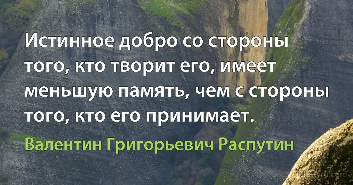 Истинное добро со стороны того, кто творит его, имеет меньшую память, чем с стороны того, кто его принимает. (Валентин Григорьевич Распутин)