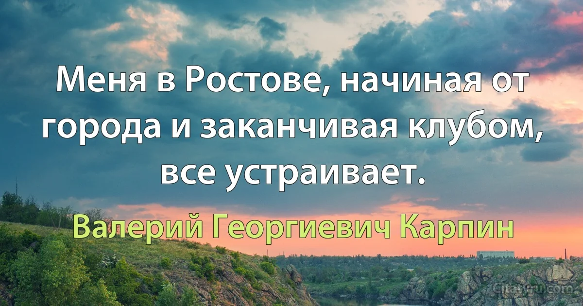 Меня в Ростове, начиная от города и заканчивая клубом, все устраивает. (Валерий Георгиевич Карпин)