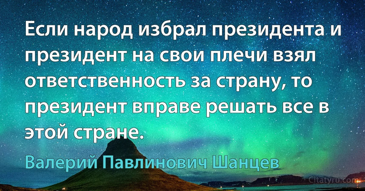 Если народ избрал президента и президент на свои плечи взял ответственность за страну, то президент вправе решать все в этой стране. (Валерий Павлинович Шанцев)