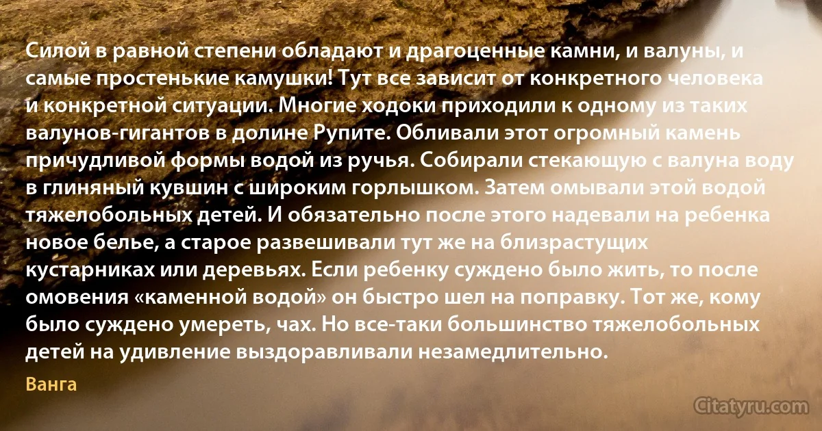 Силой в равной степени обладают и драгоценные камни, и валуны, и самые простенькие камушки! Тут все зависит от конкретного человека и конкретной ситуации. Многие ходоки приходили к одному из таких валунов-гигантов в долине Рупите. Обливали этот огромный камень причудливой формы водой из ручья. Собирали стекающую с валуна воду в глиняный кувшин с широким горлышком. Затем омывали этой водой тяжелобольных детей. И обязательно после этого надевали на ребенка новое белье, а старое развешивали тут же на близрастущих кустарниках или деревьях. Если ребенку суждено было жить, то после омовения «каменной водой» он быстро шел на поправку. Тот же, кому было суждено умереть, чах. Но все-таки большинство тяжелобольных детей на удивление выздоравливали незамедлительно. (Ванга)