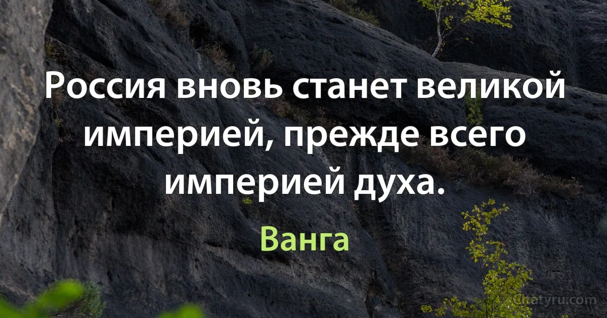 Россия вновь станет великой империей, прежде всего империей духа. (Ванга)