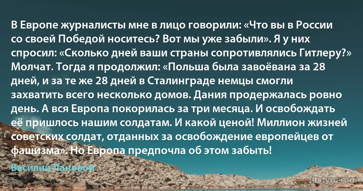 В Европе журналисты мне в лицо говорили: «Что вы в России со своей Победой носитесь? Вот мы уже забыли». Я у них спросил: «Сколько дней ваши страны сопротивлялись Гитлеру?» Молчат. Тогда я продолжил: «Польша была завоёвана за 28 дней, и за те же 28 дней в Сталинграде немцы смогли захватить всего несколько домов. Дания продержалась ровно день. А вся Европа покорилась за три месяца. И освобождать её пришлось нашим солдатам. И какой ценой! Миллион жизней советских солдат, отданных за освобождение европейцев от фашизма». Но Европа предпочла об этом забыть! (Василий Лановой)