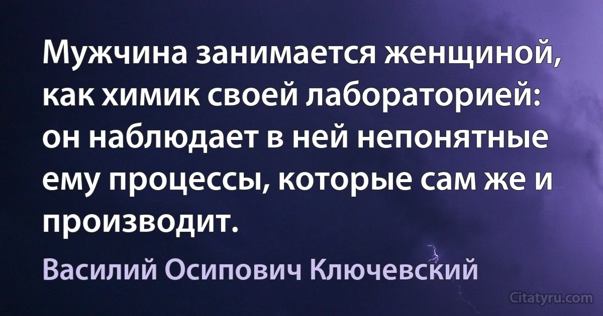 Мужчина занимается женщиной, как химик своей лабораторией: он наблюдает в ней непонятные ему процессы, которые сам же и производит. (Василий Осипович Ключевский)