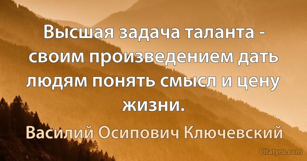 Высшая задача таланта - своим произведением дать людям понять смысл и цену жизни. (Василий Осипович Ключевский)