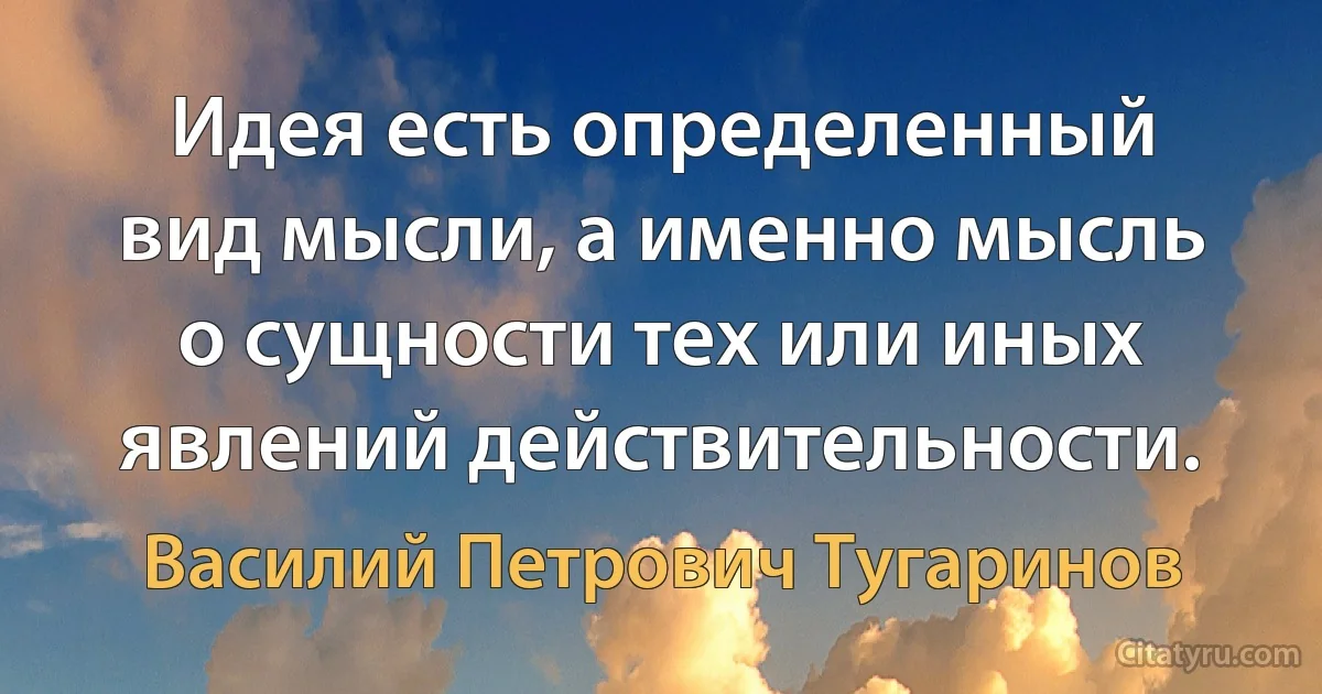 Идея есть определенный вид мысли, а именно мысль о сущности тех или иных явлений действительности. (Василий Петрович Тугаринов)