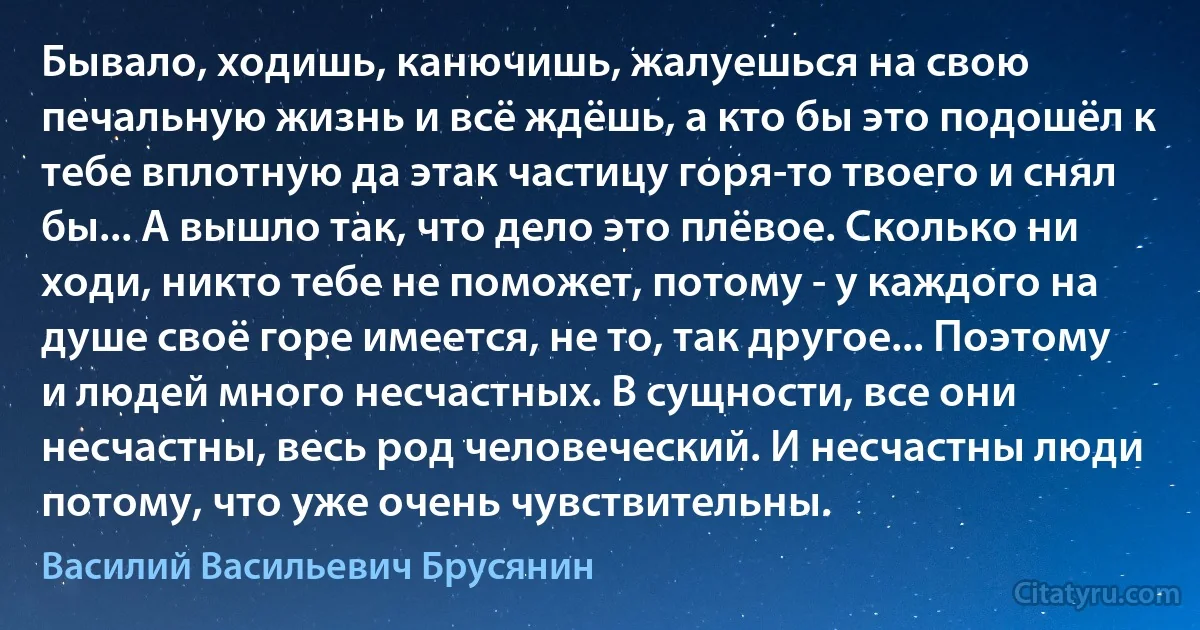 Бывало, ходишь, канючишь, жалуешься на свою печальную жизнь и всё ждёшь, а кто бы это подошёл к тебе вплотную да этак частицу горя-то твоего и снял бы... А вышло так, что дело это плёвое. Сколько ни ходи, никто тебе не поможет, потому - у каждого на душе своё горе имеется, не то, так другое... Поэтому и людей много несчастных. В сущности, все они несчастны, весь род человеческий. И несчастны люди потому, что уже очень чувствительны. (Василий Васильевич Брусянин)