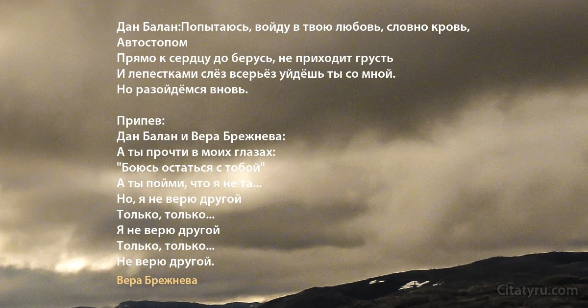 Дан Балан:Попытаюсь, войду в твою любовь, словно кровь,
Автостопом
Прямо к сердцу до берусь, не приходит грусть
И лепестками слёз всерьёз уйдёшь ты со мной.
Но разойдёмся вновь.

Припев:
Дан Балан и Вера Брежнева:
А ты прочти в моих глазах:
"Боюсь остаться с тобой"
А ты пойми, что я не та...
Но, я не верю другой
Только, только...
Я не верю другой
Только, только...
Не верю другой. (Вера Брежнева)