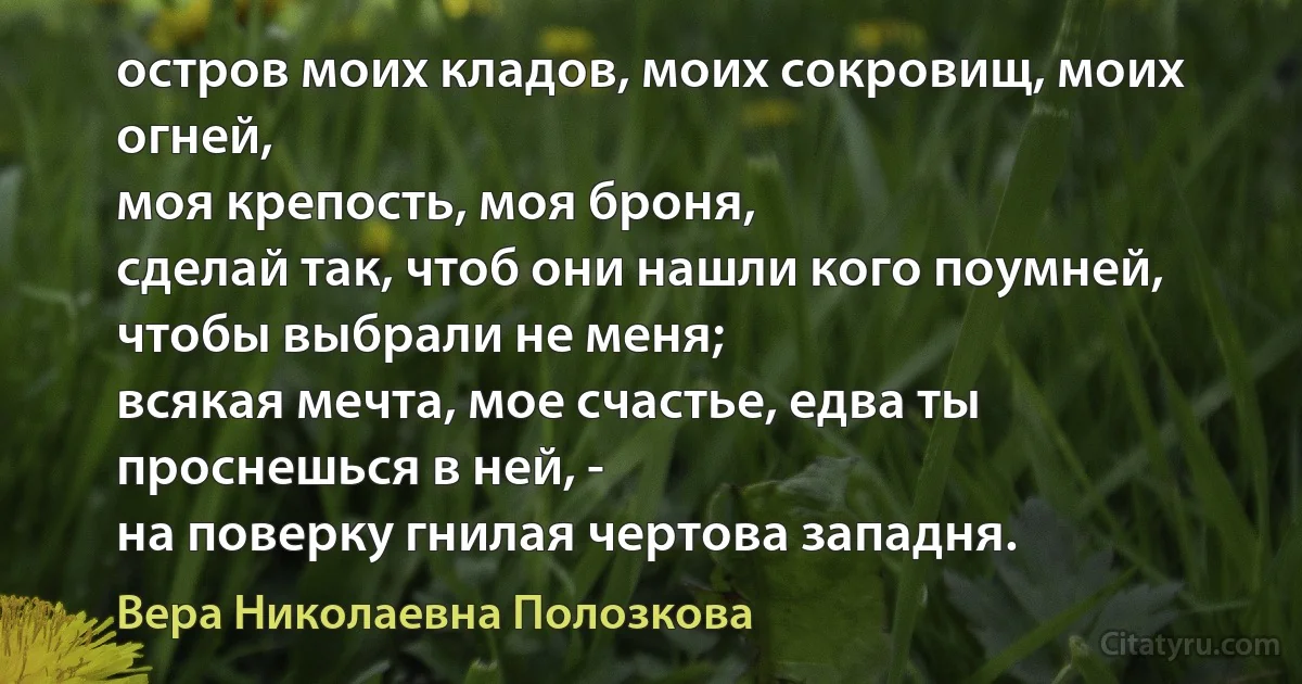 остров моих кладов, моих сокровищ, моих огней,
моя крепость, моя броня,
сделай так, чтоб они нашли кого поумней,
чтобы выбрали не меня;
всякая мечта, мое счастье, едва ты проснешься в ней, -
на поверку гнилая чертова западня. (Вера Николаевна Полозкова)