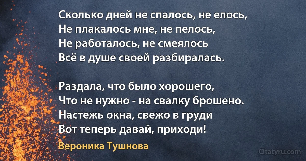 Сколько дней не спалось, не елось,
Не плакалось мне, не пелось,
Не работалось, не смеялось 
Всё в душе своей разбиралась.

Раздала, что было хорошего,
Что не нужно - на свалку брошено.
Настежь окна, свежо в груди
Вот теперь давай, приходи! (Вероника Тушнова)