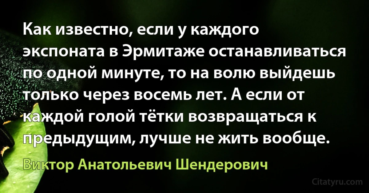 Как известно, если у каждого экспоната в Эрмитаже останавливаться по одной минуте, то на волю выйдешь только через восемь лет. А если от каждой голой тётки возвращаться к предыдущим, лучше не жить вообще. (Виктор Анатольевич Шендерович)