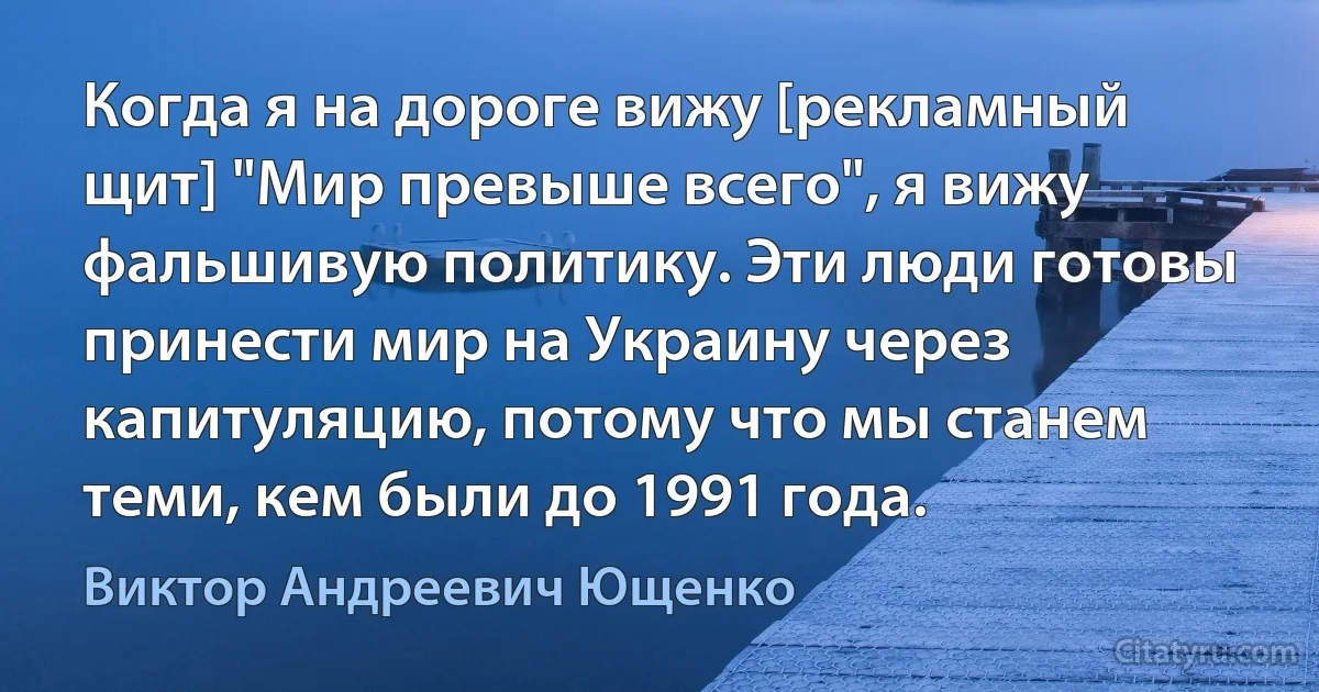 Когда я на дороге вижу [рекламный щит] "Мир превыше всего", я вижу фальшивую политику. Эти люди готовы принести мир на Украину через капитуляцию, потому что мы станем теми, кем были до 1991 года. (Виктор Андреевич Ющенко)