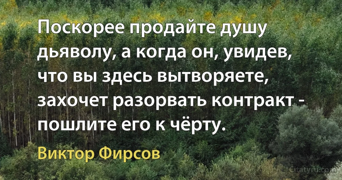 Поскорее продайте душу дьяволу, а когда он, увидев, что вы здесь вытворяете, захочет разорвать контракт - пошлите его к чёрту. (Виктор Фирсов)