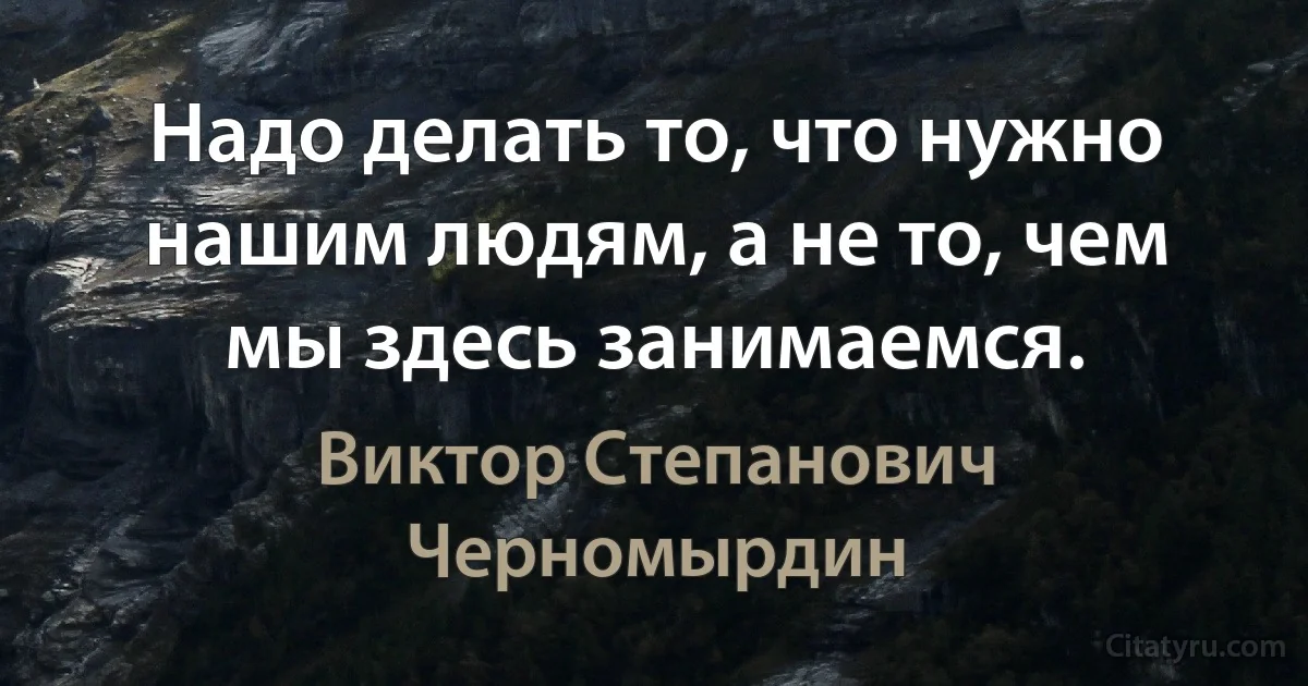 Надо делать то, что нужно нашим людям, а не то, чем мы здесь занимаемся. (Виктор Степанович Черномырдин)