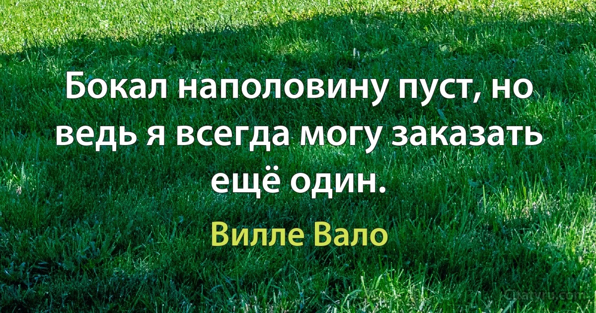 Бокал наполовину пуст, но ведь я всегда могу заказать ещё один. (Вилле Вало)