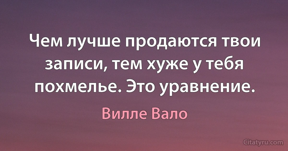 Чем лучше продаются твои записи, тем хуже у тебя похмелье. Это уравнение. (Вилле Вало)