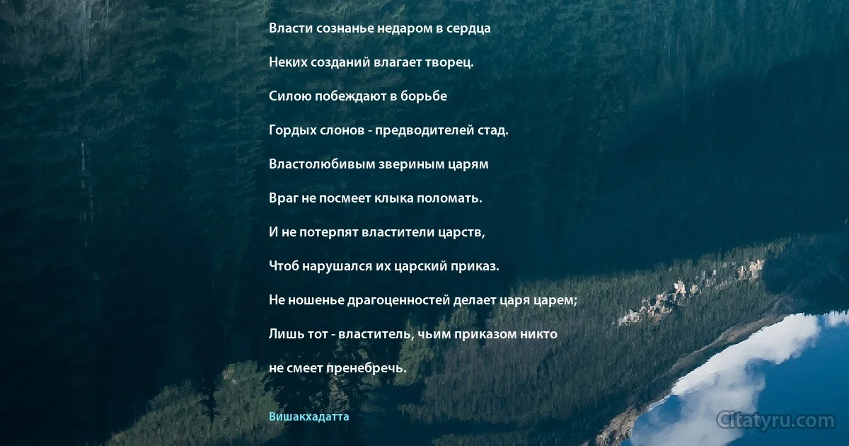 Власти сознанье недаром в сердца

Неких созданий влагает творец.

Силою побеждают в борьбе

Гордых слонов - предводителей стад.

Властолюбивым звериным царям

Враг не посмеет клыка поломать.

И не потерпят властители царств,

Чтоб нарушался их царский приказ.

Не ношенье драгоценностей делает царя царем;

Лишь тот - властитель, чьим приказом никто

не смеет пренебречь. (Вишакхадатта)