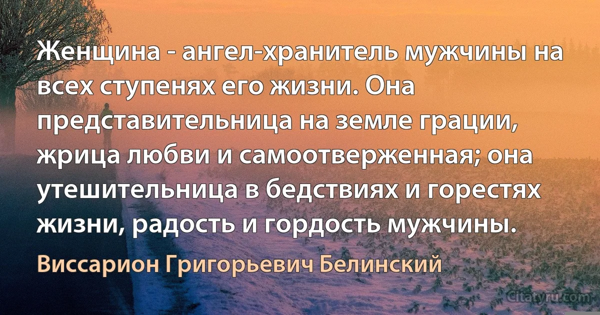 Женщина - ангел-хранитель мужчины на всех ступенях его жизни. Она представительница на земле грации, жрица любви и самоотверженная; она утешительница в бедствиях и горестях жизни, радость и гордость мужчины. (Виссарион Григорьевич Белинский)