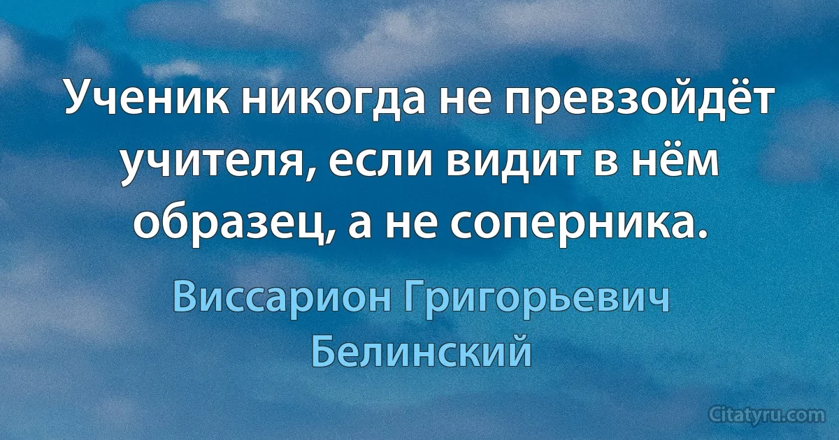 Ученик никогда не превзойдёт учителя, если видит в нём образец, а не соперника. (Виссарион Григорьевич Белинский)