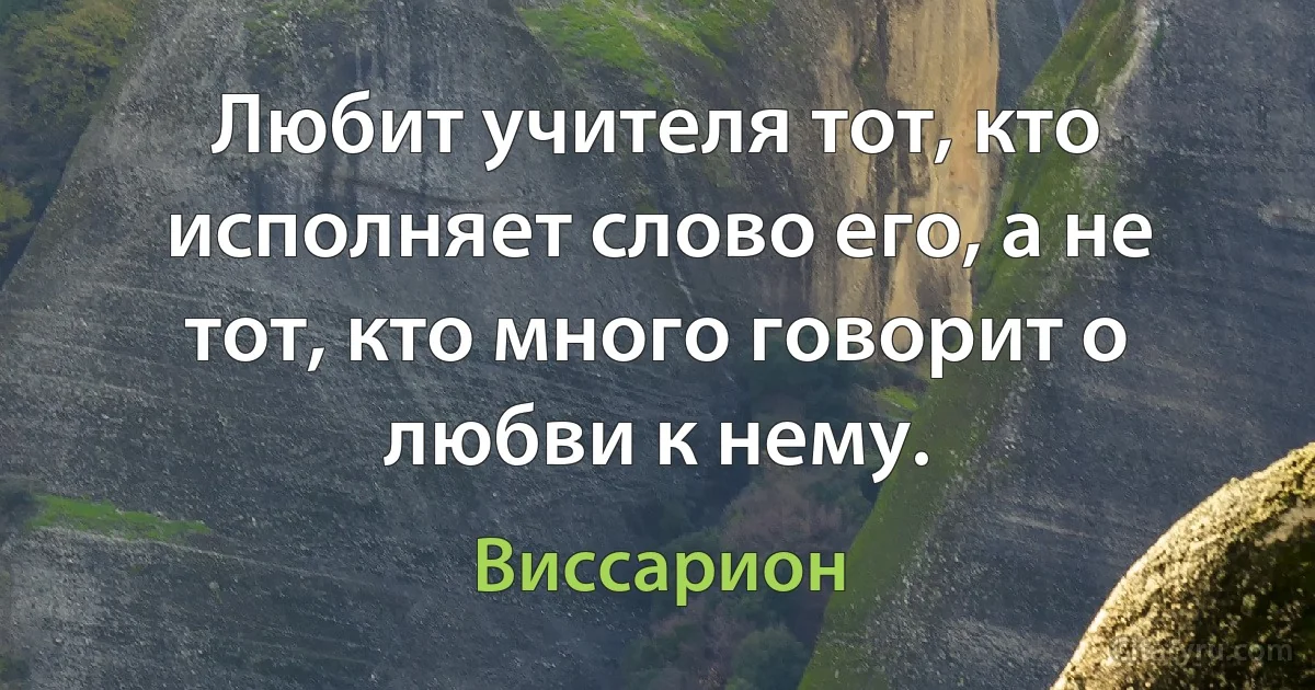 Любит учителя тот, кто исполняет слово его, а не тот, кто много говорит о любви к нему. (Виссарион)