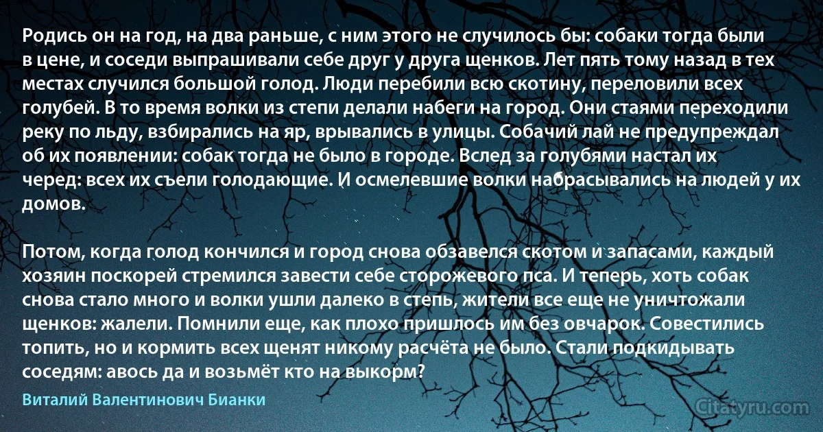 Родись он на год, на два раньше, с ним этого не случилось бы: собаки тогда были в цене, и соседи выпрашивали себе друг у друга щенков. Лет пять тому назад в тех местах случился большой голод. Люди перебили всю скотину, переловили всех голубей. В то время волки из степи делали набеги на город. Они стаями переходили реку по льду, взбирались на яр, врывались в улицы. Собачий лай не предупреждал об их появлении: собак тогда не было в городе. Вслед за голубями настал их черед: всех их съели голодающие. И осмелевшие волки набрасывались на людей у их домов.

Потом, когда голод кончился и город снова обзавелся скотом и запасами, каждый хозяин поскорей стремился завести себе сторожевого пса. И теперь, хоть собак снова стало много и волки ушли далеко в степь, жители все еще не уничтожали щенков: жалели. Помнили еще, как плохо пришлось им без овчарок. Совестились топить, но и кормить всех щенят никому расчёта не было. Стали подкидывать соседям: авось да и возьмёт кто на выкорм? (Виталий Валентинович Бианки)