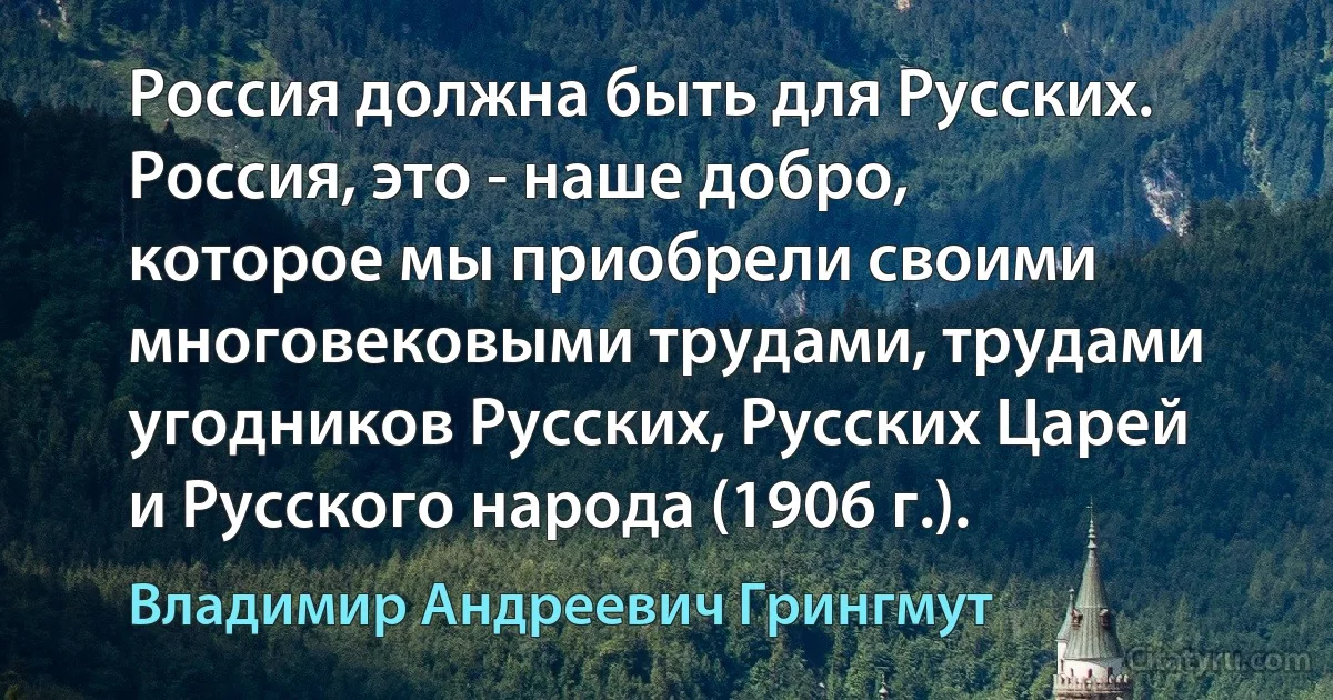 Россия должна быть для Русских. Россия, это - наше добро, которое мы приобрели своими многовековыми трудами, трудами угодников Русских, Русских Царей и Русского народа (1906 г.). (Владимир Андреевич Грингмут)