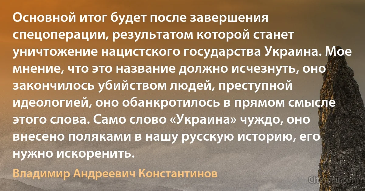 Основной итог будет после завершения спецоперации, результатом которой станет уничтожение нацистского государства Украина. Мое мнение, что это название должно исчезнуть, оно закончилось убийством людей, преступной идеологией, оно обанкротилось в прямом смысле этого слова. Само слово «Украина» чуждо, оно внесено поляками в нашу русскую историю, его нужно искоренить. (Владимир Андреевич Константинов)