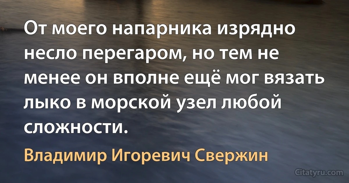 От моего напарника изрядно несло перегаром, но тем не менее он вполне ещё мог вязать лыко в морской узел любой сложности. (Владимир Игоревич Свержин)