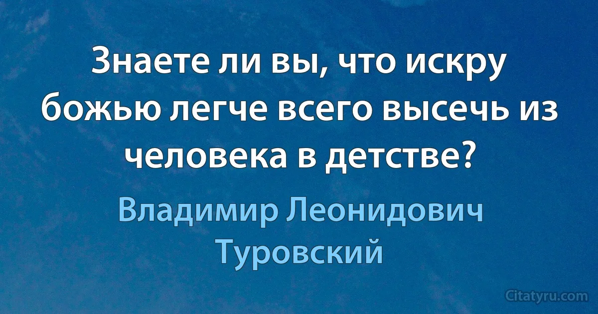 Знаете ли вы, что искру божью легче всего высечь из человека в детстве? (Владимир Леонидович Туровский)