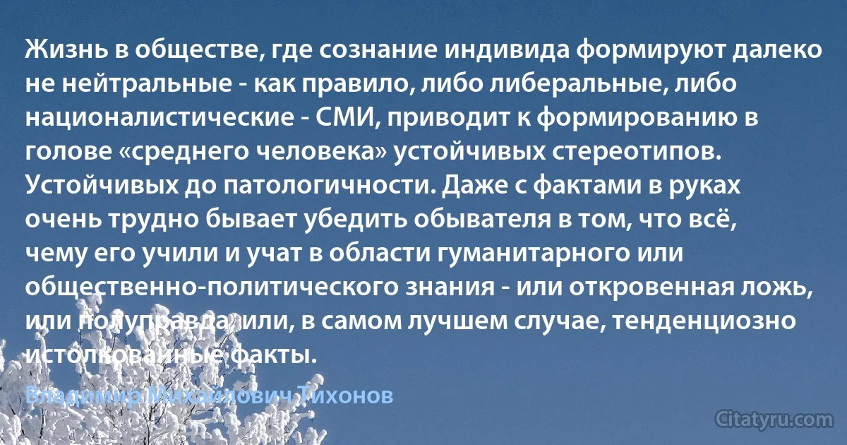 Жизнь в обществе, где сознание индивида формируют далеко не нейтральные - как правило, либо либеральные, либо националистические - СМИ, приводит к формированию в голове «среднего человека» устойчивых стереотипов. Устойчивых до патологичности. Даже с фактами в руках очень трудно бывает убедить обывателя в том, что всё, чему его учили и учат в области гуманитарного или общественно-политического знания - или откровенная ложь, или полуправда, или, в самом лучшем случае, тенденциозно истолкованные факты. (Владимир Михайлович Тихонов)