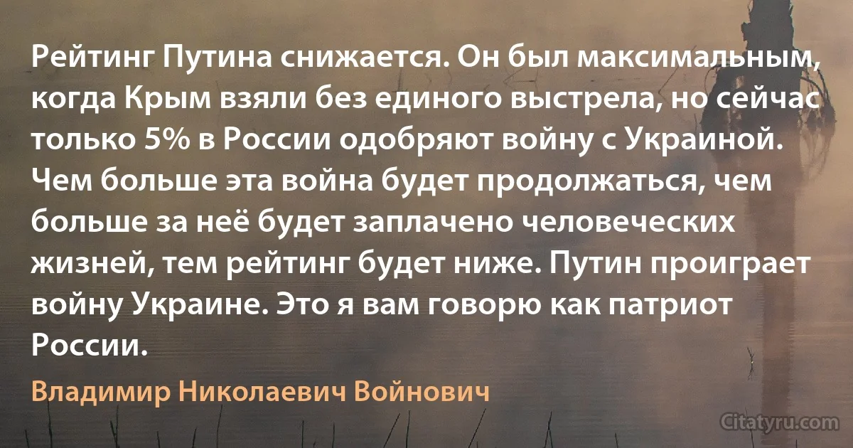 Рейтинг Путина снижается. Он был максимальным, когда Крым взяли без единого выстрела, но сейчас только 5% в России одобряют войну с Украиной. Чем больше эта война будет продолжаться, чем больше за неё будет заплачено человеческих жизней, тем рейтинг будет ниже. Путин проиграет войну Украине. Это я вам говорю как патриот России. (Владимир Николаевич Войнович)