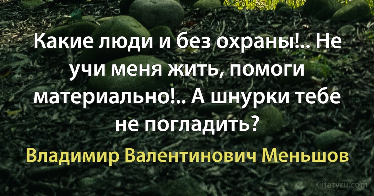 Какие люди и без охраны!.. Не учи меня жить, помоги материально!.. А шнурки тебе не погладить? (Владимир Валентинович Меньшов)