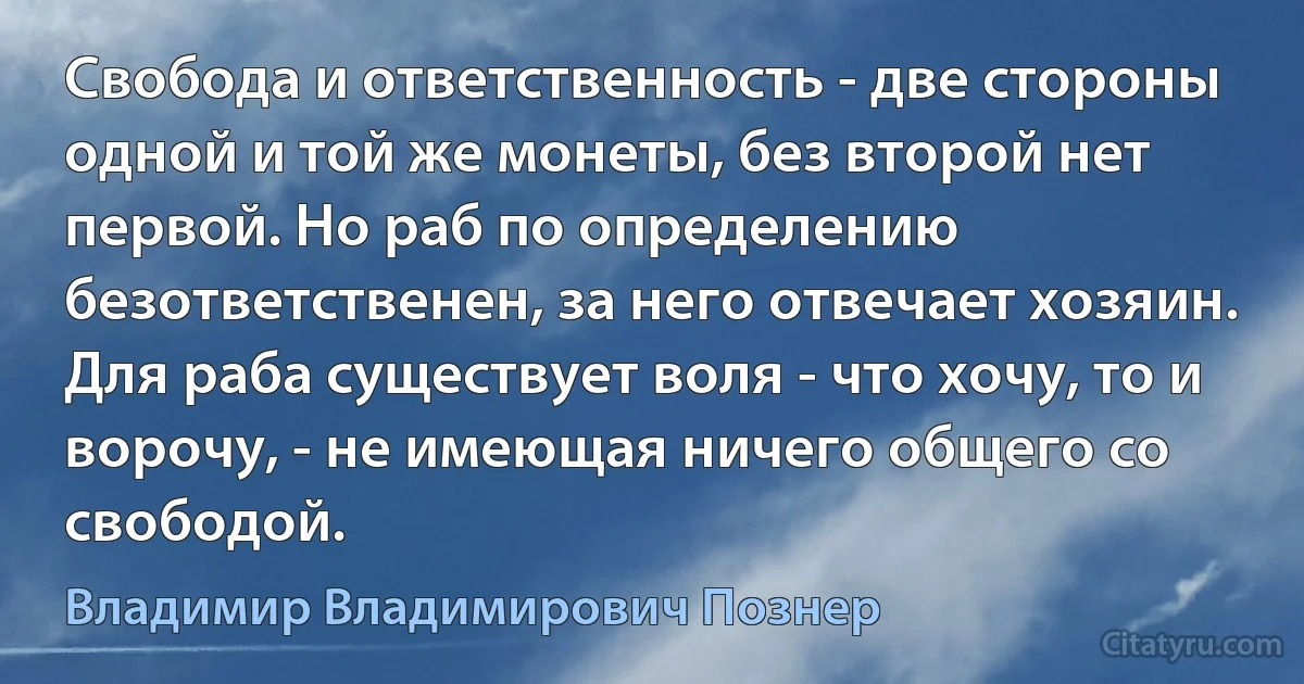 Свобода и ответственность - две стороны одной и той же монеты, без второй нет первой. Но раб по определению безответственен, за него отвечает хозяин. Для раба существует воля - что хочу, то и ворочу, - не имеющая ничего общего со свободой. (Владимир Владимирович Познер)