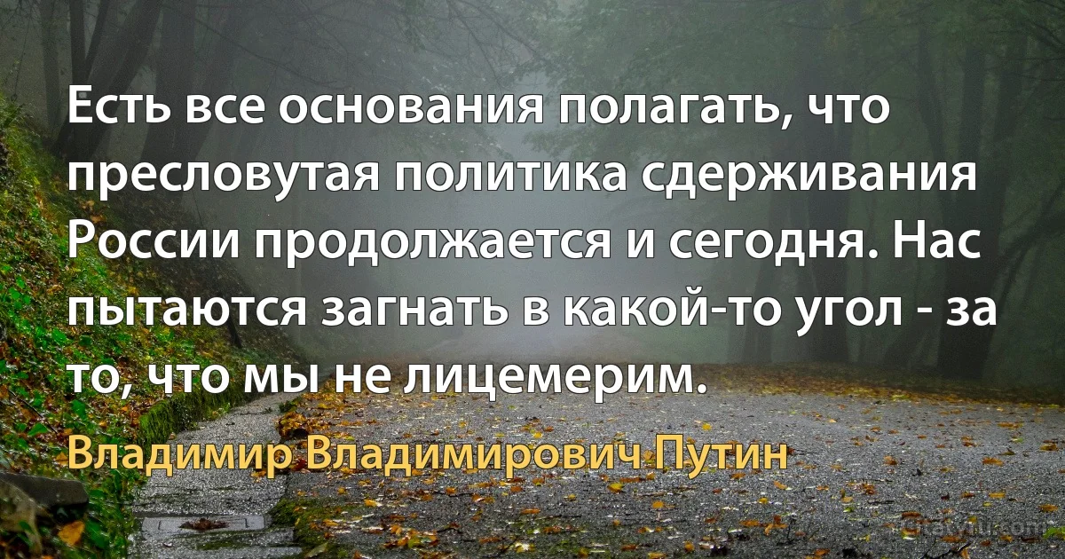 Есть все основания полагать, что пресловутая политика сдерживания России продолжается и сегодня. Нас пытаются загнать в какой-то угол - за то, что мы не лицемерим. (Владимир Владимирович Путин)