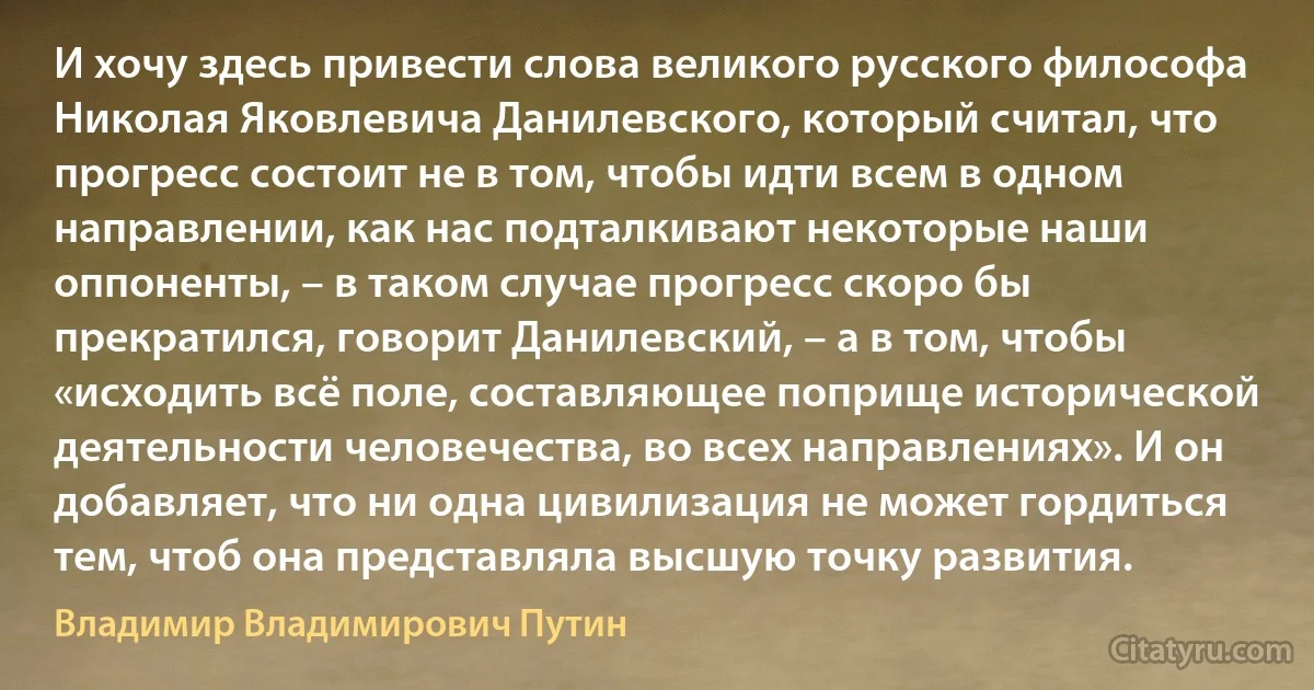 И хочу здесь привести слова великого русского философа Николая Яковлевича Данилевского, который считал, что прогресс состоит не в том, чтобы идти всем в одном направлении, как нас подталкивают некоторые наши оппоненты, – в таком случае прогресс скоро бы прекратился, говорит Данилевский, – а в том, чтобы «исходить всё поле, составляющее поприще исторической деятельности человечества, во всех направлениях». И он добавляет, что ни одна цивилизация не может гордиться тем, чтоб она представляла высшую точку развития. (Владимир Владимирович Путин)