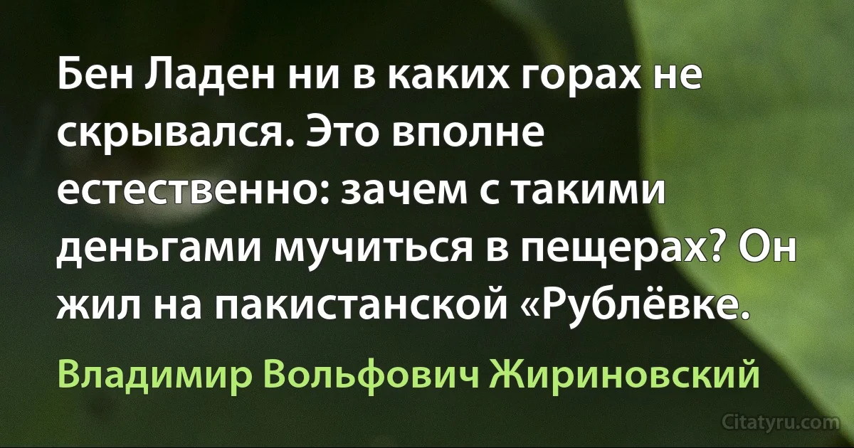 Бен Ладен ни в каких горах не скрывался. Это вполне естественно: зачем с такими деньгами мучиться в пещерах? Он жил на пакистанской «Рублёвке. (Владимир Вольфович Жириновский)