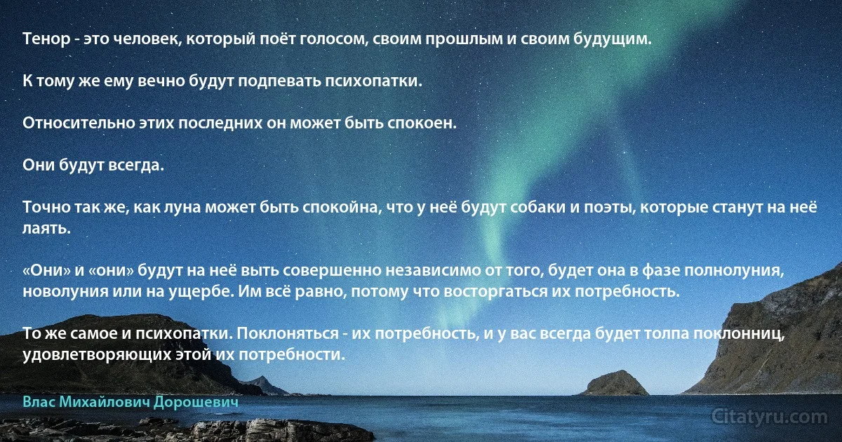 Тенор - это человек, который поёт голосом, своим прошлым и своим будущим.

К тому же ему вечно будут подпевать психопатки.

Относительно этих последних он может быть спокоен.

Они будут всегда.

Точно так же, как луна может быть спокойна, что у неё будут собаки и поэты, которые станут на неё лаять.

«Они» и «они» будут на неё выть совершенно независимо от того, будет она в фазе полнолуния, новолуния или на ущербе. Им всё равно, потому что восторгаться их потребность.

То же самое и психопатки. Поклоняться - их потребность, и у вас всегда будет толпа поклонниц, удовлетворяющих этой их потребности. (Влас Михайлович Дорошевич)