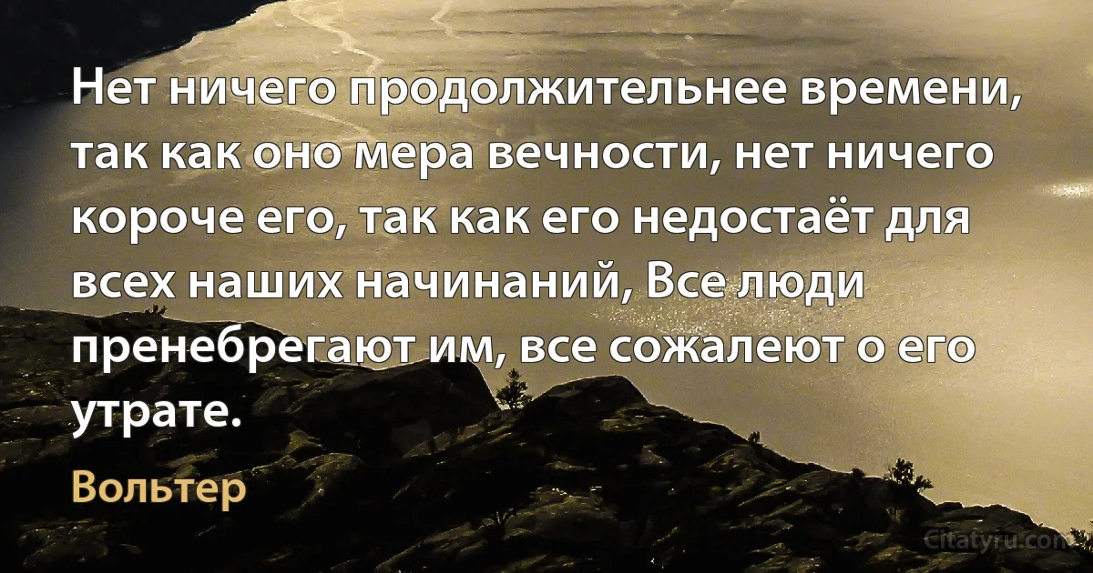 Нет ничего продолжительнее времени, так как оно мера вечности, нет ничего короче его, так как его недостаёт для всех наших начинаний, Все люди пренебрегают им, все сожалеют о его утрате. (Вольтер)