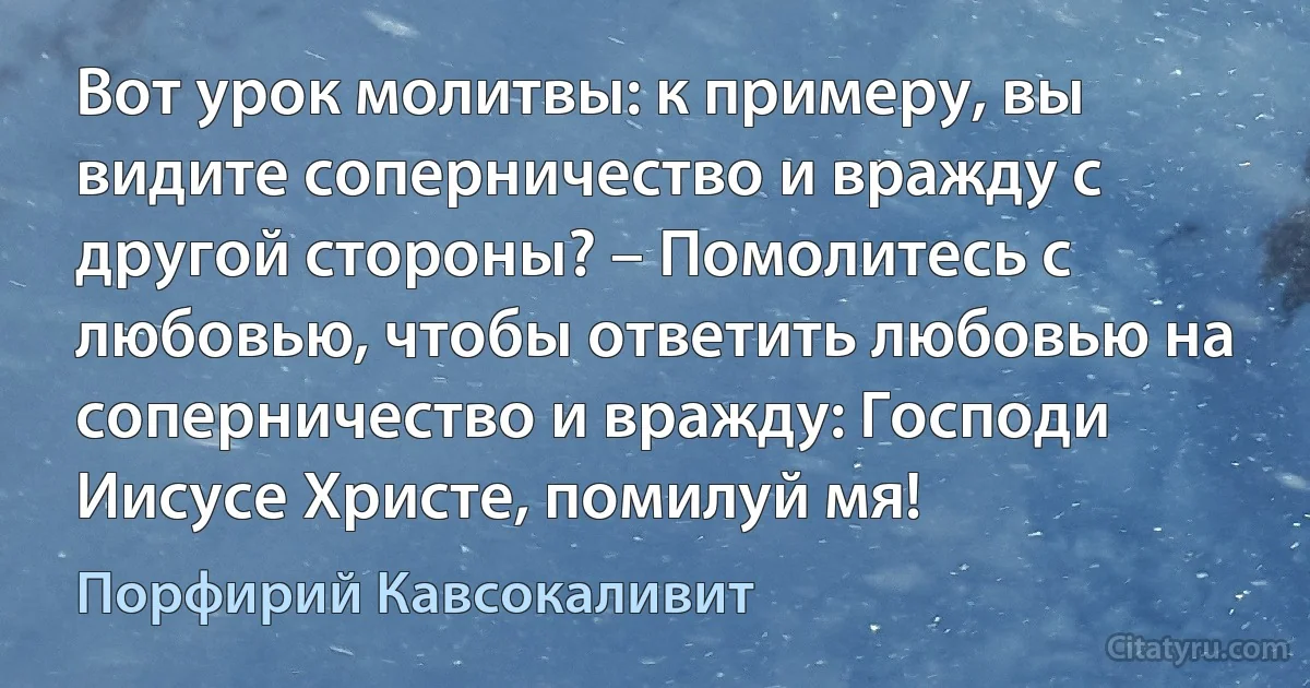 Вот урок молитвы: к примеру, вы видите соперничество и вражду с другой стороны? – Помолитесь с любовью, чтобы ответить любовью на соперничество и вражду: Господи Иисусе Христе, помилуй мя! (Порфирий Кавсокаливит)