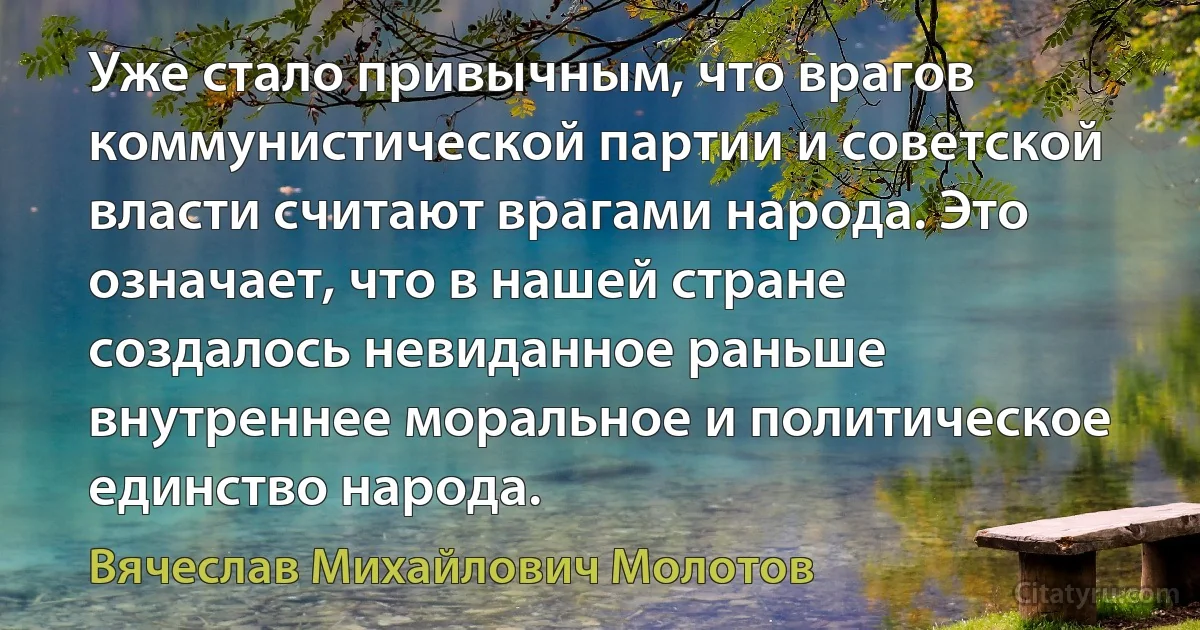 Уже стало привычным, что врагов коммунистической партии и советской власти считают врагами народа. Это означает, что в нашей стране создалось невиданное раньше внутреннее моральное и политическое единство народа. (Вячеслав Михайлович Молотов)